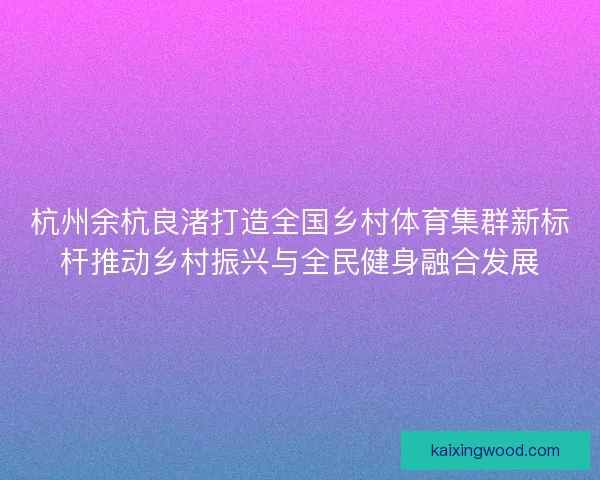 杭州余杭良渚打造全国乡村体育集群新标杆推动乡村振兴与全民健身融合发展