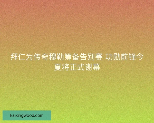 拜仁为传奇穆勒筹备告别赛 功勋前锋今夏将正式谢幕