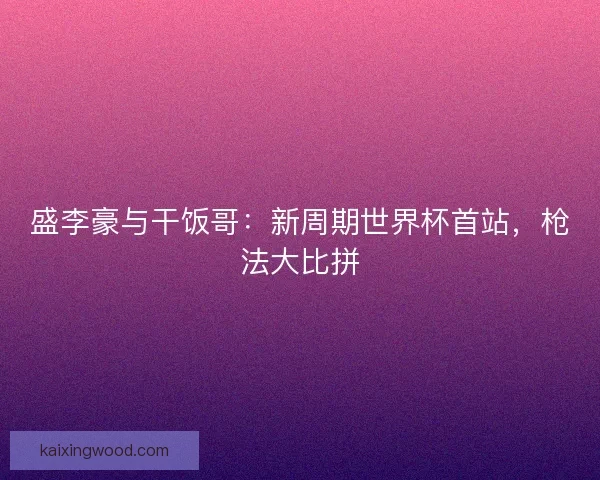 盛李豪与干饭哥：新周期世界杯首站，枪法大比拼