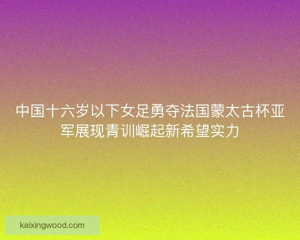 中国十六岁以下女足勇夺法国蒙太古杯亚军展现青训崛起新希望实力