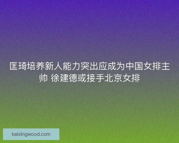 匡琦培养新人能力突出应成为中国女排主帅 徐建德或接手北京女排