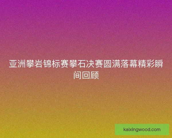 亚洲攀岩锦标赛攀石决赛圆满落幕精彩瞬间回顾