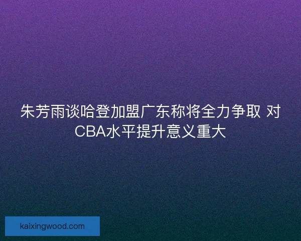 朱芳雨谈哈登加盟广东称将全力争取 对CBA水平提升意义重大