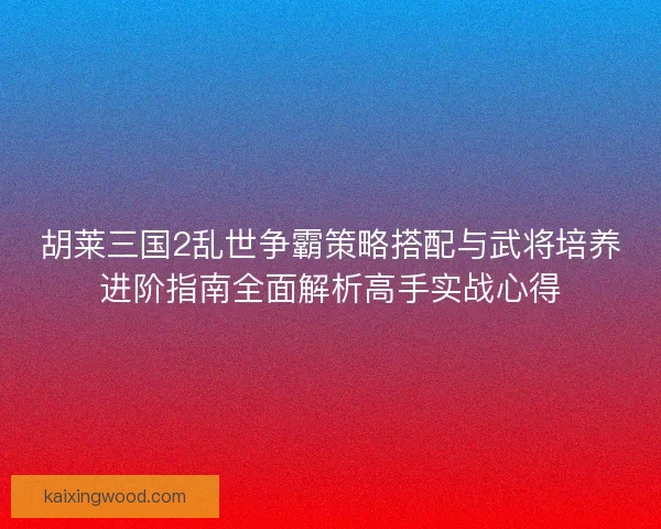 胡莱三国2乱世争霸策略搭配与武将培养进阶指南全面解析高手实战心得