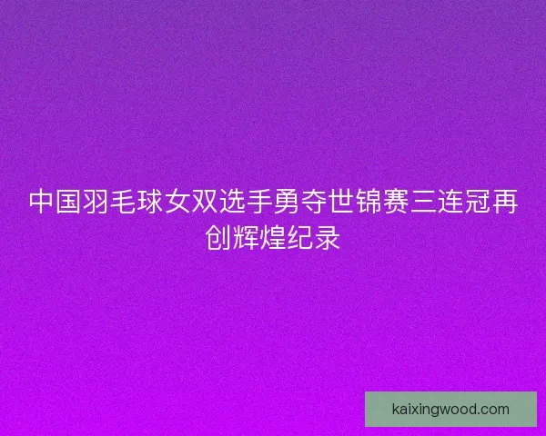中国羽毛球女双选手勇夺世锦赛三连冠再创辉煌纪录