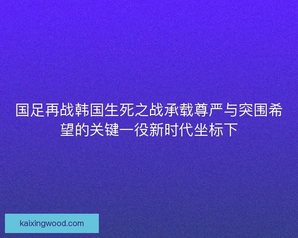 国足再战韩国生死之战承载尊严与突围希望的关键一役新时代坐标下