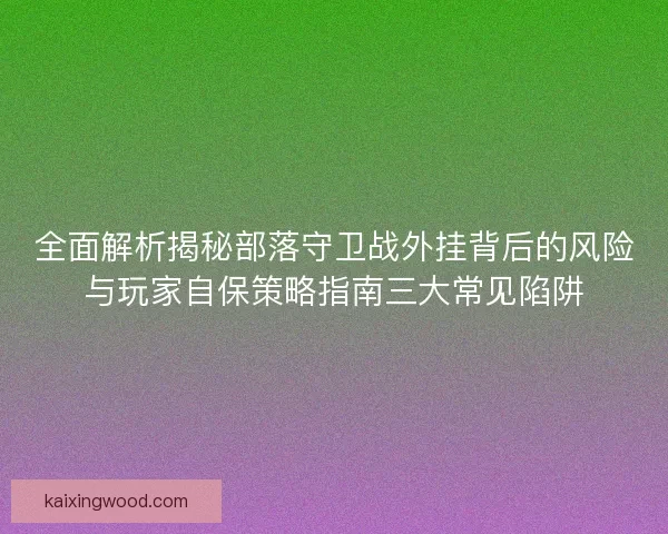 全面解析揭秘部落守卫战外挂背后的风险与玩家自保策略指南三大常见陷阱